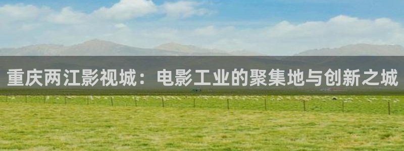 全能影视 下载：重庆两江影视城：电影工业的聚集地与创新之城