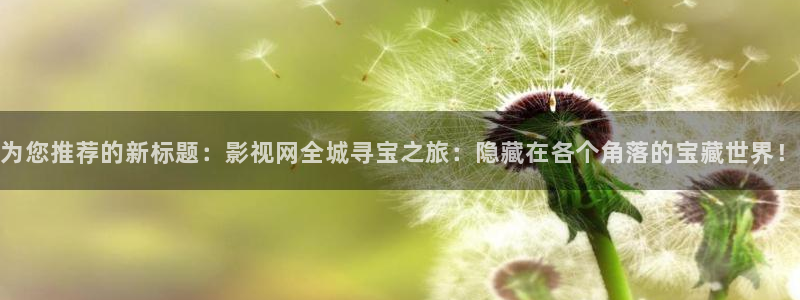 全能影视福利：为您推荐的新标题：影视网全城寻宝之旅：隐藏在各个角落的宝藏世界！